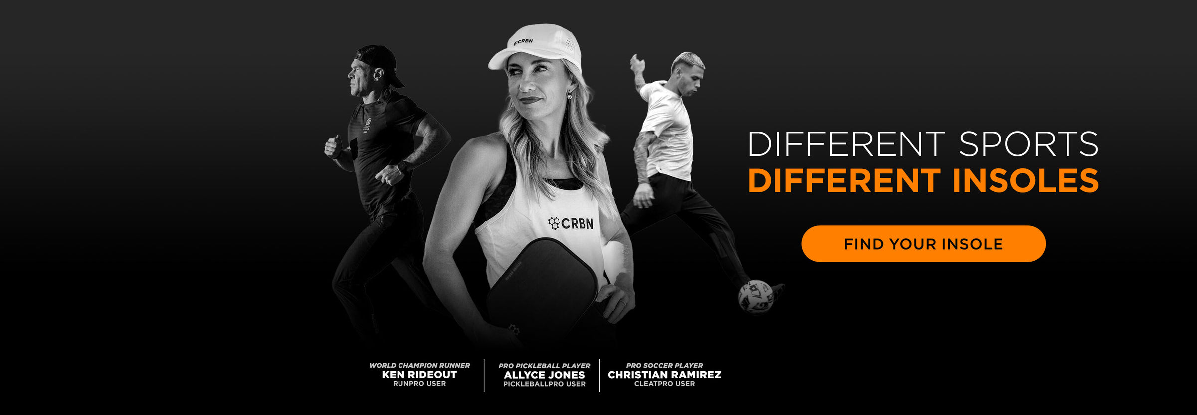 Different Sports Different Insoles. Find Your Insole. Ken Rideout World Champion Runner & RUNPRO User; Allyce Jones Pro Pickleball Player & PICKLEBALLPRO User; Christian Ramirez Pro Soccer Player & CLEATPRO User.
