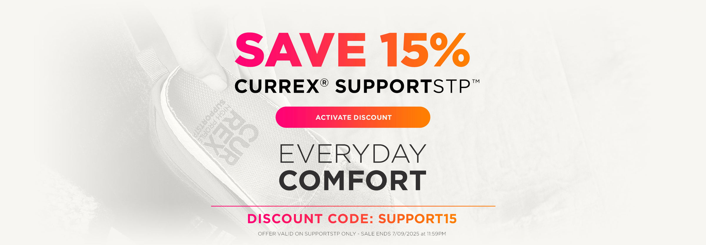 Save 15% on CURREX® SUPPORTSTP™ for everyday comfort. Activate discount – discount code SUPPORT15. Offer valid on SUPPORTSTP only – sale ends 7-9-25 at 11:59PM EST.